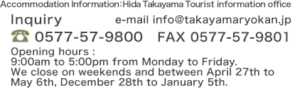 Accommodation Information：Hida Takayama Tourist information office Inquiry e-mail info@takayamaryokan.jp TEL:0577-57-9800 FAX:0577-57-9801 Opening hours : 9:00am to 5:00pm from Monday to Friday.
We close on weekends and between April 27th to May 6th, December 28th to January 5th.